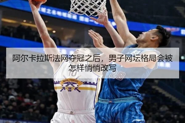 阿尔卡拉斯法网夺冠之后，男子网坛格局会被怎样悄悄改写（DouYu）